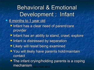 Barry Kidd 2010 4
Behavioral & EmotionalBehavioral & Emotional
Development : InfantDevelopment : Infant
 6 months to 1 year old6 months to 1 year old
 Infant has a clear need of parent/careInfant has a clear need of parent/care
providerprovider
 Infant has an ability to stand, crawl, exploreInfant has an ability to stand, crawl, explore
 Infant is distressed by separationInfant is distressed by separation
 Likely will resist being examinedLikely will resist being examined
 You will likely have parents hold/maintainYou will likely have parents hold/maintain
contactcontact
 The infant crying/holding parents is a copingThe infant crying/holding parents is a coping
mechanismmechanism
 