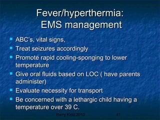 Barry Kidd 2010 41
Fever/hyperthermia:Fever/hyperthermia:
EMS managementEMS management
 ABC’s, vital signs,ABC’s, vital signs,
 Treat seizures accordinglyTreat seizures accordingly
 Promote rapid cooling-sponging to lowerPromote rapid cooling-sponging to lower
temperaturetemperature
 Give oral fluids based on LOC ( have parentsGive oral fluids based on LOC ( have parents
administer)administer)
 Evaluate necessity for transportEvaluate necessity for transport
 Be concerned with a lethargic child having aBe concerned with a lethargic child having a
temperature over 39 C.temperature over 39 C.
 