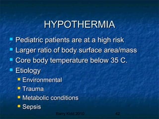 Barry Kidd 2010 42
HYPOTHERMIAHYPOTHERMIA
 Pediatric patients are at a high riskPediatric patients are at a high risk
 Larger ratio of body surface area/massLarger ratio of body surface area/mass
 Core body temperature below 35 C.Core body temperature below 35 C.
 EtiologyEtiology
 EnvironmentalEnvironmental
 TraumaTrauma
 Metabolic conditionsMetabolic conditions
 SepsisSepsis
 