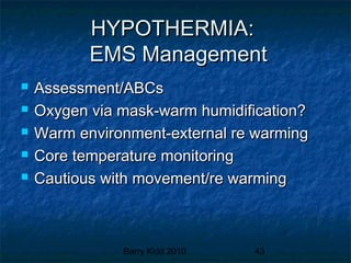 Barry Kidd 2010 43
HYPOTHERMIA:HYPOTHERMIA:
EMS ManagementEMS Management
 Assessment/ABCsAssessment/ABCs
 Oxygen via mask-warm humidification?Oxygen via mask-warm humidification?
 Warm environment-external re warmingWarm environment-external re warming
 Core temperature monitoringCore temperature monitoring
 Cautious with movement/re warmingCautious with movement/re warming
 