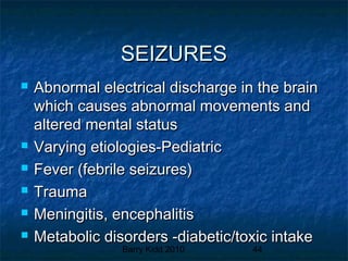 Barry Kidd 2010 44
SEIZURESSEIZURES
 Abnormal electrical discharge in the brainAbnormal electrical discharge in the brain
which causes abnormal movements andwhich causes abnormal movements and
altered mental statusaltered mental status
 Varying etiologies-PediatricVarying etiologies-Pediatric
 Fever (febrile seizures)Fever (febrile seizures)
 TraumaTrauma
 Meningitis, encephalitisMeningitis, encephalitis
 Metabolic disorders -diabetic/toxic intakeMetabolic disorders -diabetic/toxic intake
 