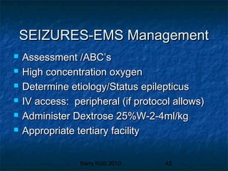 Barry Kidd 2010 45
SEIZURES-EMS ManagementSEIZURES-EMS Management
 Assessment /ABC’sAssessment /ABC’s
 High concentration oxygenHigh concentration oxygen
 Determine etiology/Status epilepticusDetermine etiology/Status epilepticus
 IV access: peripheral (if protocol allows)IV access: peripheral (if protocol allows)
 Administer Dextrose 25%W-2-4ml/kgAdminister Dextrose 25%W-2-4ml/kg
 Appropriate tertiary facilityAppropriate tertiary facility
 