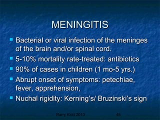 Barry Kidd 2010 46
MENINGITISMENINGITIS
 Bacterial or viral infection of the meningesBacterial or viral infection of the meninges
of the brain and/or spinal cord.of the brain and/or spinal cord.
 5-10% mortality rate-treated: antibiotics5-10% mortality rate-treated: antibiotics
 90% of cases in children (1 mo-5 yrs.)90% of cases in children (1 mo-5 yrs.)
 Abrupt onset of symptoms: petechiae,Abrupt onset of symptoms: petechiae,
fever, apprehension,fever, apprehension,
 Nuchal rigidity: Kerning’s/ Bruzinski’s signNuchal rigidity: Kerning’s/ Bruzinski’s sign
 