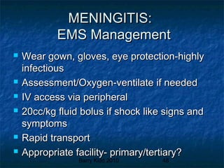 Barry Kidd 2010 48
MENINGITIS:MENINGITIS:
EMS ManagementEMS Management
 Wear gown, gloves, eye protection-highlyWear gown, gloves, eye protection-highly
infectiousinfectious
 Assessment/Oxygen-ventilate if neededAssessment/Oxygen-ventilate if needed
 IV access via peripheralIV access via peripheral
 20cc/kg fluid bolus if shock like signs and20cc/kg fluid bolus if shock like signs and
symptomssymptoms
 Rapid transportRapid transport
 Appropriate facility- primary/tertiary?Appropriate facility- primary/tertiary?
 