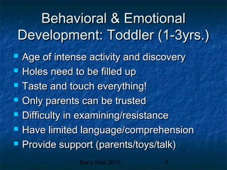 Barry Kidd 2010 5
Behavioral & EmotionalBehavioral & Emotional
Development: Toddler (1-3yrs.)Development: Toddler (1-3yrs.)
 Age of intense activity and discoveryAge of intense activity and discovery
 Holes need to be filled upHoles need to be filled up
 Taste and touch everything!Taste and touch everything!
 Only parents can be trustedOnly parents can be trusted
 Difficulty in examining/resistanceDifficulty in examining/resistance
 Have limited language/comprehensionHave limited language/comprehension
 Provide support (parents/toys/talk)Provide support (parents/toys/talk)
 