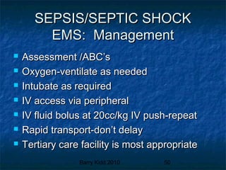 Barry Kidd 2010 50
SEPSIS/SEPTIC SHOCKSEPSIS/SEPTIC SHOCK
EMS: ManagementEMS: Management
 Assessment /ABC’sAssessment /ABC’s
 Oxygen-ventilate as neededOxygen-ventilate as needed
 Intubate as requiredIntubate as required
 IV access via peripheralIV access via peripheral
 IV fluid bolus at 20cc/kg IV push-repeatIV fluid bolus at 20cc/kg IV push-repeat
 Rapid transport-don’t delayRapid transport-don’t delay
 Tertiary care facility is most appropriateTertiary care facility is most appropriate
 