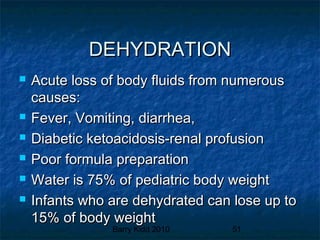 Barry Kidd 2010 51
DEHYDRATIONDEHYDRATION
 Acute loss of body fluids from numerousAcute loss of body fluids from numerous
causes:causes:
 Fever, Vomiting, diarrhea,Fever, Vomiting, diarrhea,
 Diabetic ketoacidosis-renal profusionDiabetic ketoacidosis-renal profusion
 Poor formula preparationPoor formula preparation
 Water is 75% of pediatric body weightWater is 75% of pediatric body weight
 Infants who are dehydrated can lose up toInfants who are dehydrated can lose up to
15% of body weight15% of body weight
 