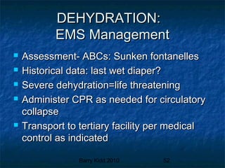 Barry Kidd 2010 52
DEHYDRATION:DEHYDRATION:
EMS ManagementEMS Management
 Assessment- ABCs: Sunken fontanellesAssessment- ABCs: Sunken fontanelles
 Historical data: last wet diaper?Historical data: last wet diaper?
 Severe dehydration=life threateningSevere dehydration=life threatening
 Administer CPR as needed for circulatoryAdminister CPR as needed for circulatory
collapsecollapse
 Transport to tertiary facility per medicalTransport to tertiary facility per medical
control as indicatedcontrol as indicated
 