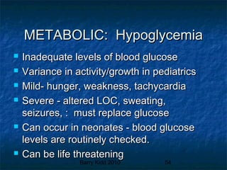 Barry Kidd 2010 54
METABOLIC: HypoglycemiaMETABOLIC: Hypoglycemia
 Inadequate levels of blood glucoseInadequate levels of blood glucose
 Variance in activity/growth in pediatricsVariance in activity/growth in pediatrics
 Mild- hunger, weakness, tachycardiaMild- hunger, weakness, tachycardia
 Severe - altered LOC, sweating,Severe - altered LOC, sweating,
seizures, : must replace glucoseseizures, : must replace glucose
 Can occur in neonates - blood glucoseCan occur in neonates - blood glucose
levels are routinely checked.levels are routinely checked.
 Can be life threateningCan be life threatening
 