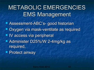 Barry Kidd 2010 55
METABOLIC EMERGENCIESMETABOLIC EMERGENCIES
EMS ManagementEMS Management
 Assessment-ABC’s- good historianAssessment-ABC’s- good historian
 Oxygen via mask-ventilate as requiredOxygen via mask-ventilate as required
 IV access via peripheralIV access via peripheral
 Administer D25%/W 2-4mg/kg asAdminister D25%/W 2-4mg/kg as
required,required,
 Protect airwayProtect airway
 