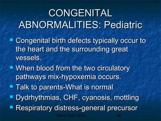 Barry Kidd 2010 56
CONGENITALCONGENITAL
ABNORMALITIES: PediatricABNORMALITIES: Pediatric
 Congenital birth defects typically occur toCongenital birth defects typically occur to
the heart and the surrounding greatthe heart and the surrounding great
vessels.vessels.
 When blood from the two circulatoryWhen blood from the two circulatory
pathways mix-hypoxemia occurs.pathways mix-hypoxemia occurs.
 Talk to parents-What is normalTalk to parents-What is normal
 Dydrhythmias, CHF, cyanosis, mottlingDydrhythmias, CHF, cyanosis, mottling
 Respiratory distress-general precursorRespiratory distress-general precursor
 