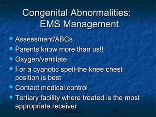 Barry Kidd 2010 57
Congenital Abnormalities:Congenital Abnormalities:
EMS ManagementEMS Management
 Assessment/ABCsAssessment/ABCs
 Parents know more than us!!Parents know more than us!!
 Oxygen/ventilateOxygen/ventilate
 For a cyanotic spell-the knee chestFor a cyanotic spell-the knee chest
position is bestposition is best
 Contact medical controlContact medical control
 Tertiary facility where treated is the mostTertiary facility where treated is the most
appropriate receiverappropriate receiver
 