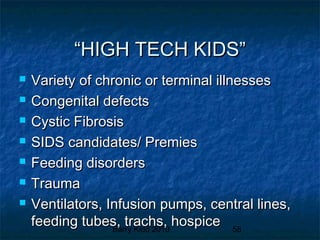 Barry Kidd 2010 58
““HIGH TECH KIDS”HIGH TECH KIDS”
 Variety of chronic or terminal illnessesVariety of chronic or terminal illnesses
 Congenital defectsCongenital defects
 Cystic FibrosisCystic Fibrosis
 SIDS candidates/ PremiesSIDS candidates/ Premies
 Feeding disordersFeeding disorders
 TraumaTrauma
 Ventilators, Infusion pumps, central lines,Ventilators, Infusion pumps, central lines,
feeding tubes, trachs, hospicefeeding tubes, trachs, hospice
 