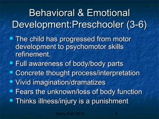 Barry Kidd 2010 6
Behavioral & EmotionalBehavioral & Emotional
Development:Preschooler (3-6)Development:Preschooler (3-6)
 The child has progressed from motorThe child has progressed from motor
development to psychomotor skillsdevelopment to psychomotor skills
refinement.refinement.
 Full awareness of body/body partsFull awareness of body/body parts
 Concrete thought process/interpretationConcrete thought process/interpretation
 Vivid imagination/dramatizesVivid imagination/dramatizes
 Fears the unknown/loss of body functionFears the unknown/loss of body function
 Thinks illness/injury is a punishmentThinks illness/injury is a punishment
 