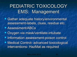 Barry Kidd 2010 60
PEDIATRIC TOXICOLOGYPEDIATRIC TOXICOLOGY
EMS: ManagementEMS: Management
 Gather adequate history/environmentalGather adequate history/environmental
assessment-labels, clues, residue etc.assessment-labels, clues, residue etc.
 Assessment/ABCsAssessment/ABCs
 Oxygen via mask/ventilate-intubateOxygen via mask/ventilate-intubate
 Information assessment-poison controlInformation assessment-poison control
 Medical Control- advanced toxicologicalMedical Control- advanced toxicological
interventions- HazMat as requiredinterventions- HazMat as required
 