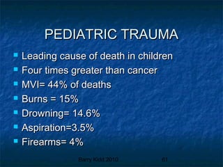 Barry Kidd 2010 61
PEDIATRIC TRAUMAPEDIATRIC TRAUMA
 Leading cause of death in childrenLeading cause of death in children
 Four times greater than cancerFour times greater than cancer
 MVI= 44% of deathsMVI= 44% of deaths
 Burns = 15%Burns = 15%
 Drowning= 14.6%Drowning= 14.6%
 Aspiration=3.5%Aspiration=3.5%
 Firearms= 4%Firearms= 4%
 