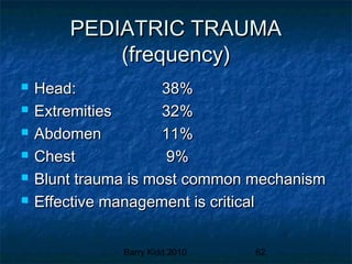Barry Kidd 2010 62
PEDIATRIC TRAUMAPEDIATRIC TRAUMA
(frequency)(frequency)
 Head:Head: 38%38%
 ExtremitiesExtremities 32%32%
 AbdomenAbdomen 11%11%
 ChestChest 9%9%
 Blunt trauma is most common mechanismBlunt trauma is most common mechanism
 Effective management is criticalEffective management is critical
 