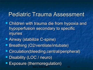 Barry Kidd 2010 63
Pediatric Trauma AssessmentPediatric Trauma Assessment
 Children with trauma die from hypoxia andChildren with trauma die from hypoxia and
hypoperfusion secondary to specifichypoperfusion secondary to specific
injuriesinjuries
 Airway (stabilize C-spine)Airway (stabilize C-spine)
 Breathing (O2/ventilate/intubate)Breathing (O2/ventilate/intubate)
 Circulation(bleeding,central/peripheral)Circulation(bleeding,central/peripheral)
 Disability (LOC / neuro)Disability (LOC / neuro)
 Exposure (thermoregulation)Exposure (thermoregulation)
 