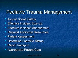 Barry Kidd 2010 64
Pediatric Trauma ManagementPediatric Trauma Management
 Assure Scene SafetyAssure Scene Safety
 Effective Incident Size-UpEffective Incident Size-Up
 Effective Incident ManagementEffective Incident Management
 Request Additional ResourcesRequest Additional Resources
 Patient AssessmentPatient Assessment
 Determine Load/Go StatusDetermine Load/Go Status
 Rapid TransportRapid Transport
 Appropriate Patient CareAppropriate Patient Care
 