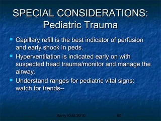 Barry Kidd 2010 65
SPECIAL CONSIDERATIONS:SPECIAL CONSIDERATIONS:
Pediatric TraumaPediatric Trauma
 Capillary refill is the best indicator of perfusionCapillary refill is the best indicator of perfusion
and early shock in peds.and early shock in peds.
 Hyperventilation is indicated early on withHyperventilation is indicated early on with
suspected head trauma/monitor and manage thesuspected head trauma/monitor and manage the
airway.airway.
 Understand ranges for pediatric vital signs:Understand ranges for pediatric vital signs:
watch for trends--watch for trends--
 