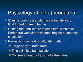 Barry Kidd 2010 67
Physiology of birth (neonates)Physiology of birth (neonates)
 Chest is compressed during vaginal delivery:Chest is compressed during vaginal delivery:
fluid forced out/recoil-air influid forced out/recoil-air in
 Cutting the umbilical cord ends fetal circulation:Cutting the umbilical cord ends fetal circulation:
Peripheral vascular resistance begins-pulmonaryPeripheral vascular resistance begins-pulmonary
circulationcirculation
 Neonates lose heat rapidly after birthNeonates lose heat rapidly after birth
 Large body surface areaLarge body surface area
 Thin skin/little fat-insulationThin skin/little fat-insulation
 Conserve heat by flexion of extremitiesConserve heat by flexion of extremities
 