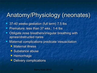 Barry Kidd 2010 68
Anatomy/Physiology (neonates)Anatomy/Physiology (neonates)
 37-40 weeks gestation (full term) 7.5 lbs37-40 weeks gestation (full term) 7.5 lbs
 Premature: less than 37 wks.: 1-4 lbsPremature: less than 37 wks.: 1-4 lbs
 Obligate nose breathers/irregular breathing withObligate nose breathers/irregular breathing with
apnea/obstructed naresapnea/obstructed nares
 Maternal complications predicate resuscitationMaternal complications predicate resuscitation
 Maternal illnessMaternal illness
 Substance abuseSubstance abuse
 HemorrhageHemorrhage
 Delivery complicationsDelivery complications
 