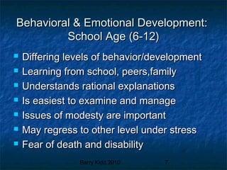 Barry Kidd 2010 7
Behavioral & Emotional Development:Behavioral & Emotional Development:
School Age (6-12)School Age (6-12)
 Differing levels of behavior/developmentDiffering levels of behavior/development
 Learning from school, peers,familyLearning from school, peers,family
 Understands rational explanationsUnderstands rational explanations
 Is easiest to examine and manageIs easiest to examine and manage
 Issues of modesty are importantIssues of modesty are important
 May regress to other level under stressMay regress to other level under stress
 Fear of death and disabilityFear of death and disability
 