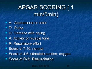 Barry Kidd 2010 70
APGAR SCORING ( 1APGAR SCORING ( 1
min/5min)min/5min)
 A: Appearance or colorA: Appearance or color
 P: PulseP: Pulse
 G: Grimace with cryingG: Grimace with crying
 A: Activity or muscle toneA: Activity or muscle tone
 R: Respiratory effortR: Respiratory effort
 Score of 7-10: normalScore of 7-10: normal
 Score of 4-6: stimulate,suction, oxygenScore of 4-6: stimulate,suction, oxygen
 Score of O-3: ResuscitationScore of O-3: Resuscitation
 