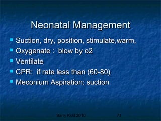 Barry Kidd 2010 71
Neonatal ManagementNeonatal Management
 Suction, dry, position, stimulate,warm,Suction, dry, position, stimulate,warm,
 Oxygenate : blow by o2Oxygenate : blow by o2
 VentilateVentilate
 CPR: if rate less than (60-80)CPR: if rate less than (60-80)
 Meconium Aspiration: suctionMeconium Aspiration: suction
 