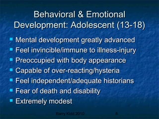 Barry Kidd 2010 8
Behavioral & EmotionalBehavioral & Emotional
Development: Adolescent (13-18)Development: Adolescent (13-18)
 Mental development greatly advancedMental development greatly advanced
 Feel invincible/immune to illness-injuryFeel invincible/immune to illness-injury
 Preoccupied with body appearancePreoccupied with body appearance
 Capable of over-reacting/hysteriaCapable of over-reacting/hysteria
 Feel independent/adequate historiansFeel independent/adequate historians
 Fear of death and disabilityFear of death and disability
 Extremely modestExtremely modest
 