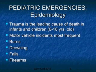 Barry Kidd 2010 9
PEDIATRIC EMERGENCIES:PEDIATRIC EMERGENCIES:
EpidemiologyEpidemiology
 Trauma is the leading cause of death inTrauma is the leading cause of death in
infants and children (0-18 yrs. old)infants and children (0-18 yrs. old)
 Motor vehicle incidents most frequentMotor vehicle incidents most frequent
 BurnsBurns
 DrowningDrowning
 FallsFalls
 FirearmsFirearms
 