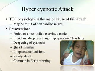 Hyper cyanotic Attack
• TOF physiology is the major cause of this attack
– May be result of non cardiac source
• Presentation:
– Period of uncontrollable crying / panic
– Rapid and deep breathing (hyperpnoea)- Clear lung
– Deepening of cyanosis
– ↓heart murmur
– Limpness, convulsions
– Rarely, death.
– Common in Early morning
 