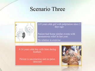 Scenario Three
A 8 years olds girl with palpitation since 2
days ago
Patient had Some similar events with
spontaneous relief in last year.
No relation to exercise
A 14 years olds boy with faint during
football.
Patient is unconscious and no pulse
detected
 