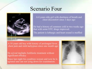 Scenario Four
A 4 years olds girl with shortness of breath and
chest discomfort since 3 days ago
He had a history of common cold in two weeks ago
that with some OTC drugs improved.
The patient is lethargic and heart sound is muffled
A 10 years old boy with history of prolonged fever ,
chest pain and mild tachypnea since one month ago
He ecived multiple Antibiotic treatment without
significant efficacy
Since last night his condition worsen and now he is
agitated and can not lying down for examination.
 