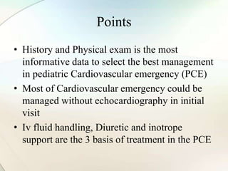 Points
• History and Physical exam is the most
informative data to select the best management
in pediatric Cardiovascular emergency (PCE)
• Most of Cardiovascular emergency could be
managed without echocardiography in initial
visit
• Iv fluid handling, Diuretic and inotrope
support are the 3 basis of treatment in the PCE
 