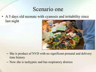 Scenario one
• A 5 days old neonate with cyanosis and irritability since
last night
– She is product of NVD with no significant prenatal and delivery
time history
– Now she is tachypnic and has respiratory distress
 