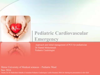 Pediatric Cardiovascular
Emergency
Approach and initial management of PCE for pediatrician
Dr Hamid Mohammadi
Pediatric Cardiologist
Shiraz University of Medical sciences – Pediatric Ward
Nov 2016
Thanks for Dr Shahraban Abdulla ;Consultant Pediatric Cardiologist; Latifa Hospital, DHA for sharing his presentation in this field
 