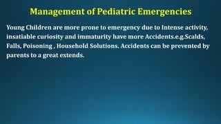 Management of Pediatric Emergencies
Young Children are more prone to emergency due to Intense activity,
insatiable curiosity and immaturity have more Accidents.e.g.Scalds,
Falls, Poisoning , Household Solutions. Accidents can be prevented by
parents to a great extends.
 