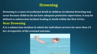 Drowning
Drowning is a cause of accidental death in children Accidental drowning may
occur because children do not have adequate protective supervision. It may be
defined as submersion incident leading to death within the first 24 hrs.
Near Drowning
It is a submersion incident in which the individual survives for more than 24
hrs ,irrespective of the eventual outcome.
 