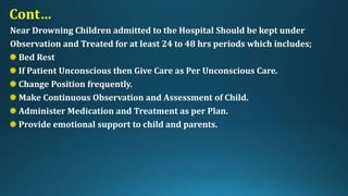 Cont…
Near Drowning Children admitted to the Hospital Should be kept under
Observation and Treated for at least 24 to 48 hrs periods which includes;
Bed Rest
If Patient Unconscious then Give Care as Per Unconscious Care.
Change Position frequently.
Make Continuous Observation and Assessment of Child.
Administer Medication and Treatment as per Plan.
Provide emotional support to child and parents.
 