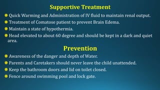 Supportive Treatment
Quick Warming and Administration of IV fluid to maintain renal output.
Treatment of Comatose patient to prevent Brain Edema.
Maintain a state of hypothermia.
Head elevated to about 60 degree and should be kept in a dark and quiet
area.
Prevention
Awareness of the danger and depth of Water.
Parents and Caretakers should never leave the child unattended.
Keep the bathroom doors and lid on toilet closed.
Fence around swimming pool and lock gate.
 