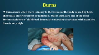 Burns
“A Burn occurs when there is injury to the tissues of the body caused by heat,
chemicals, electric current or radiation.” Major Burns are one of the most
Serious accidents of childhood. Immediate mortality associated with extensive
burn is very high.
 