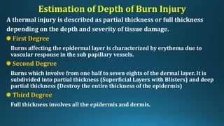 Estimation of Depth of Burn Injury
A thermal injury is described as partial thickness or full thickness
depending on the depth and severity of tissue damage.
First Degree
Burns affecting the epidermal layer is characterized by erythema due to
vascular response in the sub papillary vessels.
Second Degree
Burns which involve from one half to seven eights of the dermal layer. It is
subdivided into partial thickness (Superficial Layers with Blisters) and deep
partial thickness (Destroy the entire thickness of the epidermis)
Third Degree
Full thickness involves all the epidermis and dermis.
 