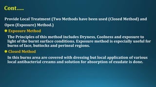 Cont…..
Provide Local Treatment (Two Methods have been used (Closed Method) and
Open (Exposure) Method.)
Exposure Method
The Principles of this method includes Dryness, Coolness and exposure to
light of the burnt surface conditions. Exposure method is especially useful for
burns of face, buttocks and perineal regions.
Closed Method
In this burns area are covered with dressing but local application of various
local antibacterial creams and solution for absorption of exudate is done.
 