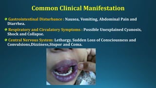 Common Clinical Manifestation
Gastrointestinal Disturbance : Nausea, Vomiting, Abdominal Pain and
Diarrhea.
Respiratory and Circulatory Symptoms : Possible Unexplained Cyanosis,
Shock and Collapse.
Central Nervous System: Lethargy, Sudden Loss of Consciousness and
Convulsions,Dizziness,Stupor and Coma.
 