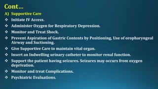 Cont…
A) Supportive Care
 Initiate IV Access.
 Administer Oxygen for Respiratory Depression.
 Monitor and Treat Shock.
 Prevent Aspiration of Gastric Contents by Positioning, Use of oropharyngeal
Airway and Suctioning.
 Give Supportive Care to maintain vital organ.
 Insert an Indwelling urinary catheter to monitor renal function.
 Support the patient having seizures. Seizures may occurs from oxygen
deprivation.
 Monitor and treat Complications.
 Psychiatric Evaluations.
 
