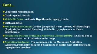 Cont…
Congenital Malformation.
Diaphragmatic Hernia.
Metabolic Cause : Acidosis, Hypothermia, hypoglycemia.
Birth Asphyxia.
Non Pulmonary Causes: Cardiac (congenital Heart disease, MI),Neurologic
(Asphyxia, Intracranial Bleeding) Metabolic Hypoglycemia, Acidosis
hypothermia.
Respiratory Distress or Hyaline Membrane Disease (HMD) : It Caused due to
decrease surfactant Production in the lungs.
Aspiration Syndrome : The commonest is the Meconium Aspiration
Syndrome.Postnatally milk can be aspirated in babies with cleft palate and
regurgitation problem.
 