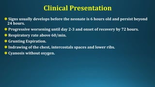 Clinical Presentation
Signs usually develops before the neonate is 6 hours old and persist beyond
24 hours.
Progressive worsening until day 2-3 and onset of recovery by 72 hours.
Respiratory rate above 60/min.
Grunting Expiration.
Indrawing of the chest, intercostals spaces and lower ribs.
Cyanosis without oxygen.
 