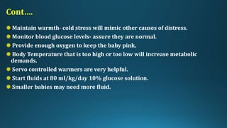 Cont….
Maintain warmth- cold stress will mimic other causes of distress.
Monitor blood glucose levels- assure they are normal.
Provide enough oxygen to keep the baby pink.
Body Temperature that is too high or too low will increase metabolic
demands.
Servo controlled warmers are very helpful.
Start fluids at 80 ml/kg/day 10% glucose solution.
Smaller babies may need more fluid.
 