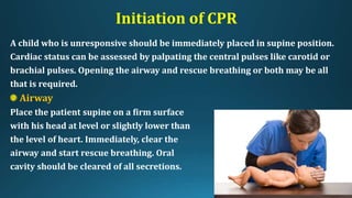 Initiation of CPR
A child who is unresponsive should be immediately placed in supine position.
Cardiac status can be assessed by palpating the central pulses like carotid or
brachial pulses. Opening the airway and rescue breathing or both may be all
that is required.
Airway
Place the patient supine on a firm surface
with his head at level or slightly lower than
the level of heart. Immediately, clear the
airway and start rescue breathing. Oral
cavity should be cleared of all secretions.
 